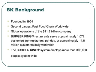 BK Background
 Founded in 1954
 Second Largest Fast Food Chain Worldwide
 Global operations of the $11.3 billion company
 BURGER KING® restaurants serve approximately 1,072
customers per restaurant, per day, or approximately 11.8
million customers daily worldwide
 The BURGER KING® system employs more than 300,000
people system wide
 
