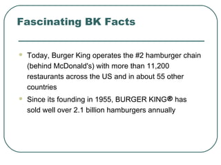 Fascinating BK Facts
 Today, Burger King operates the #2 hamburger chain
(behind McDonald's) with more than 11,200
restaurants across the US and in about 55 other
countries
 Since its founding in 1955, BURGER KING® has
sold well over 2.1 billion hamburgers annually
 