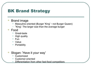 BK Brand Strategy
 Brand image
• Masculine oriented (Burger ‘King’ – not Burger Queen)
• ‘‘King’: The larger size than the average burger
 Food
• Great-taste
• High quality
• Fun
• Value
• Portability
 Slogan: ‘Have it your way’
• Customized
• Customer-oriented
• Differentiation from other fast-food competitors
 