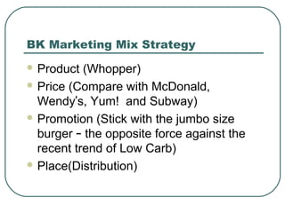 BK Marketing Mix Strategy
 Product (Whopper)
 Price (Compare with McDonald,
Wendy’s, Yum! and Subway)
 Promotion (Stick with the jumbo size
burger – the opposite force against the
recent trend of Low Carb)
 Place(Distribution)
 