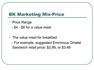 BK Marketing Mix-Price
 Price Range
- $4 - $8 for a value meal
 The value meal for breakfast
- For example, suggested Enormous Omelet
Sandwich retail price: $2.99, or $3.49
 