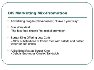 BK Marketing Mix-Promotion
 Advertising Slogan (2004-present) “Have it your way”
 Star Wars deal
- The fast-food chain's first global promotion
 Burger King Offering Low Carb
- Allow substitutions of french fries with salads and bottled
water for soft drinks
 A Big Breakfast at Burger King
- Debuts Enormous Omelet Sandwich
 