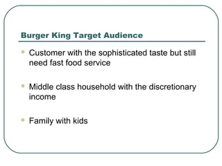 Burger King Target Audience
 Customer with the sophisticated taste but still
need fast food service
 Middle class household with the discretionary
income
 Family with kids
 