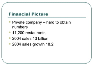 Financial Picture
 Private company – hard to obtain
numbers
 11,200 restaurants
 2004 sales 13 billion
 2004 sales growth 18.2
 