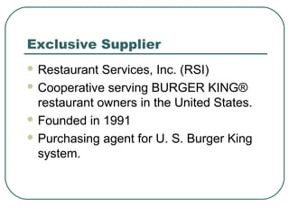 Exclusive Supplier
 Restaurant Services, Inc. (RSI)
 Cooperative serving BURGER KING®
restaurant owners in the United States.
 Founded in 1991
 Purchasing agent for U. S. Burger King
system.
 