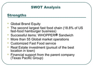 SWOT Analysis
Strengths
 Global Brand Equity
 The second largest fast food chain (18.8% of US
fast-food hamburger business)
 Successful items: WHOPPER® Sandwich
 More than 55 Global market operations
 Customized Fast Food service
 Real Estate investment (pursuit of the best
location in town)
 Financial support from the parent company
(Texas Pacific Group)
 