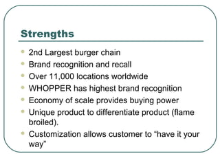 Strengths
 2nd Largest burger chain
 Brand recognition and recall
 Over 11,000 locations worldwide
 WHOPPER has highest brand recognition
 Economy of scale provides buying power
 Unique product to differentiate product (flame
broiled).
 Customization allows customer to “have it your
way”
 
