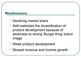 Weaknesses
 Declining market share
 Self-restricted the diversification of
product development because of
stickiness to strong ‘Burger King’ brand
image
 Weak product development
 Slowed revenue and income growth
 