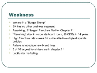Weakness
 We are in a “Burger Slump”
 BK has no other business segment
 Ameriking , 2nd
largest franchise filed for Chapter 11
 “Revolving” door in corporate board room, 10 CEOs in 14 years
 High franchise rate makes BK vulnerable to multiple disparate
policies
 Failure to introduce new brand lines
 3 of 10 largest franchises are in chapter 11
 Lackluster marketing
 