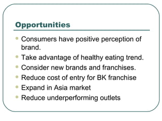 Opportunities
 Consumers have positive perception of
brand.
 Take advantage of healthy eating trend.
 Consider new brands and franchises.
 Reduce cost of entry for BK franchise
 Expand in Asia market
 Reduce underperforming outlets
 