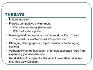  Mature industry
 Fiercely competitive environment
• With other franchises (McDonald)
• With the local competitor
 Growing health-conscious consumers (Low Carb Trend)
• The social issue of McDonald’s ‘Supersize me’
 Changing demographics (Rapid transition into the aging
society)
 Vulnerability to the fluctuation of foreign exchange rates from
expanding global operations
 Unreliability of supplier for the recent cow-related disease
(i.e. Mad Cow Disease)
THREATS
 