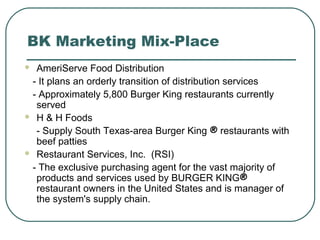 BK Marketing Mix-Place
 AmeriServe Food Distribution
- It plans an orderly transition of distribution services
- Approximately 5,800 Burger King restaurants currently
served
 H & H Foods
- Supply South Texas-area Burger King ® restaurants with
beef patties
 Restaurant Services, Inc. (RSI)
- The exclusive purchasing agent for the vast majority of
products and services used by BURGER KING®
restaurant owners in the United States and is manager of
the system's supply chain.
 