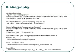 Bibliography
Corporate Information
http://proquest.umi.com/pqdweb?
index=0&did=168203801&SrchMode=1&sid=1&Fmt=3&VInst=PROD&VType=PQD&RQT=30
9&VName=PQD&TS=1126476479&clientId=30358
Franchise list http://www.prnewswire.com/cgi-bin/stories.pl?
ACCT=105&STORY=/www/story/11-12-2002/0001839842
Marketing Strategy http://proquest.umi.com/pqdweb?
index=3&did=818659331&SrchMode=1&sid=1&Fmt=4&VInst=PROD&VType=PQD&RQT=30
9&VName
=PQD&TS=1126477227&clientId=30358
SWOT http://search.epnet.com/login.aspx?direct=true&db=buh&an=16823714
Corporate Info
- http://www.bk.com/CompanyInfo/index.aspx
Sonics Annual Report (2004)
- http://www.sonicdrivein.com/pdfs/annualReports/04_12annualReport.pdf
Financial Info
- http://www.hoovers.com/burger-king/--ID__54531,ticker__--/free-co-fin-factsheet.xhtml
 