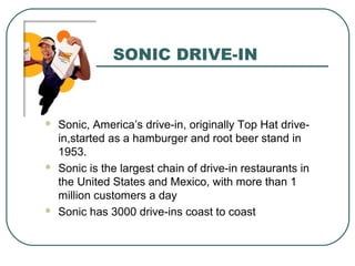 SONIC DRIVE-IN
 Sonic, America’s drive-in, originally Top Hat drive-
in,started as a hamburger and root beer stand in
1953.
 Sonic is the largest chain of drive-in restaurants in
the United States and Mexico, with more than 1
million customers a day
 Sonic has 3000 drive-ins coast to coast
 