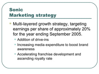 Sonic
Marketing strategy
 Multi-layered growth strategy, targeting
earnings per share of approximately 20%
for the year ending September 2005.
• Addition of drive-ins
• Increasing media expenditure to boost brand
awareness
• Accelerating franchise development and
ascending royalty rate
 