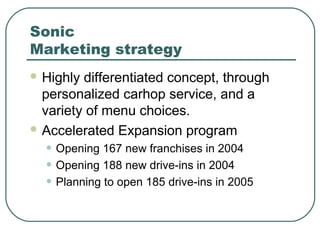 Sonic
Marketing strategy
 Highly differentiated concept, through
personalized carhop service, and a
variety of menu choices.
 Accelerated Expansion program
• Opening 167 new franchises in 2004
• Opening 188 new drive-ins in 2004
• Planning to open 185 drive-ins in 2005
 