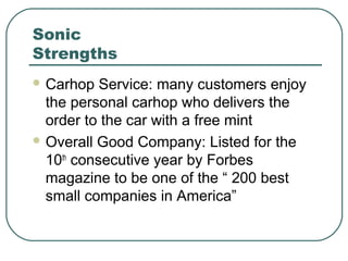 Sonic
Strengths
 Carhop Service: many customers enjoy
the personal carhop who delivers the
order to the car with a free mint
 Overall Good Company: Listed for the
10th
consecutive year by Forbes
magazine to be one of the “ 200 best
small companies in America”
 