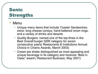 Sonic
Strengths
 Menu
• Unique menu items that include Toaster Sandwiches,
extra- long cheese coneys, hand battered onion rings,
and a variety of drinks and deserts
• Quality Burgers: named one of the top three in the
Best Overall burger QSR category for seven
consecutive years( Restaurants & Institutions Annual
Choice in Chains Awards, March 2003)
• Cream pie shake distinguished as most appealing and
unique beverage in its category and receives “Best in
Class” award ( Restaurant Business, May 2001)
 