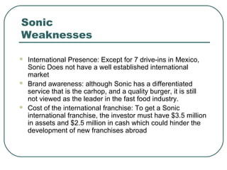 Sonic
Weaknesses
 International Presence: Except for 7 drive-ins in Mexico,
Sonic Does not have a well established international
market
 Brand awareness: although Sonic has a differentiated
service that is the carhop, and a quality burger, it is still
not viewed as the leader in the fast food industry.
 Cost of the international franchise: To get a Sonic
international franchise, the investor must have $3.5 million
in assets and $2.5 million in cash which could hinder the
development of new franchises abroad
 