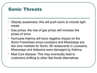 Sonic Threats
 Obesity awareness: this will push sonic to include light
meals
 Gas prices: the rise of gas prices will increase the
prices of sonic
 Hurricane Katrina will have negative impact on the
Sonic Franchises since Louisiana and Mississippi are
two core markets for Sonic. 60 restaurants in Louisiana,
Mississippi and Alabama were damaged by Katrina.
 Mad Cow disease: This may eventually lead to
customers shifting to other fast foods alternatives
 