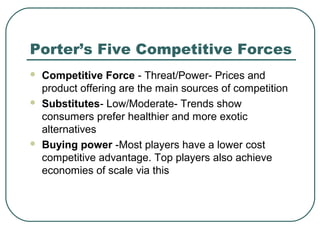 Porter’s Five Competitive Forces
 Competitive Force - Threat/Power- Prices and
product offering are the main sources of competition
 Substitutes- Low/Moderate- Trends show
consumers prefer healthier and more exotic
alternatives
 Buying power -Most players have a lower cost
competitive advantage. Top players also achieve
economies of scale via this
 