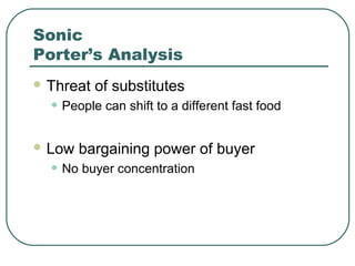 Sonic
Porter’s Analysis
 Threat of substitutes
• People can shift to a different fast food
 Low bargaining power of buyer
• No buyer concentration
 