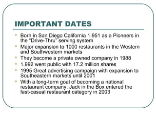 IMPORTANT DATES
 Born in San Diego California 1.951 as a Pioneers in
the “Drive-Thru” serving system
 Major expansion to 1000 restaurants in the Western
and Southwestern markets
 They become a private owned company in 1988
 1.992 went public with 17.2 million shares
 1995 Great advertising campaign with expansion to
Southeastern markets until 2001
 With a long-term goal of becoming a national
restaurant company, Jack in the Box entered the
fast-casual restaurant category in 2003
 