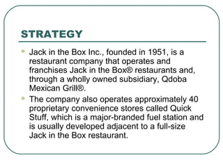 STRATEGY
 Jack in the Box Inc., founded in 1951, is a
restaurant company that operates and
franchises Jack in the Box® restaurants and,
through a wholly owned subsidiary, Qdoba
Mexican Grill®.
 The company also operates approximately 40
proprietary convenience stores called Quick
Stuff, which is a major-branded fuel station and
is usually developed adjacent to a full-size
Jack in the Box restaurant.
 