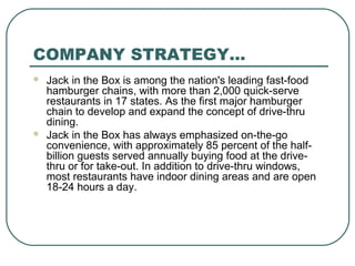 COMPANY STRATEGY…
 Jack in the Box is among the nation's leading fast-food
hamburger chains, with more than 2,000 quick-serve
restaurants in 17 states. As the first major hamburger
chain to develop and expand the concept of drive-thru
dining.
 Jack in the Box has always emphasized on-the-go
convenience, with approximately 85 percent of the half-
billion guests served annually buying food at the drive-
thru or for take-out. In addition to drive-thru windows,
most restaurants have indoor dining areas and are open
18-24 hours a day.
 