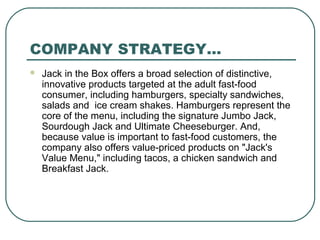 COMPANY STRATEGY…
 Jack in the Box offers a broad selection of distinctive,
innovative products targeted at the adult fast-food
consumer, including hamburgers, specialty sandwiches,
salads and ice cream shakes. Hamburgers represent the
core of the menu, including the signature Jumbo Jack,
Sourdough Jack and Ultimate Cheeseburger. And,
because value is important to fast-food customers, the
company also offers value-priced products on "Jack's
Value Menu," including tacos, a chicken sandwich and
Breakfast Jack.
 
