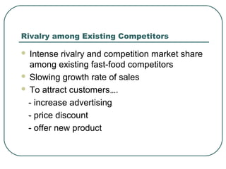 Rivalry among Existing Competitors
 Intense rivalry and competition market share
among existing fast-food competitors
 Slowing growth rate of sales
 To attract customers….
- increase advertising
- price discount
- offer new product
 