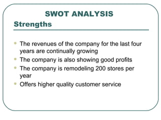 SWOT ANALYSIS
Strengths
 The revenues of the company for the last four
years are continually growing
 The company is also showing good profits
 The company is remodeling 200 stores per
year
 Offers higher quality customer service
 