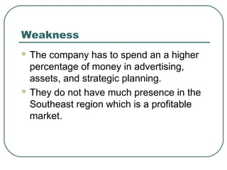 Weakness
 The company has to spend an a higher
percentage of money in advertising,
assets, and strategic planning.
 They do not have much presence in the
Southeast region which is a profitable
market.
 
