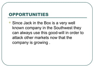 OPPORTUNITIES
 Since Jack in the Box is a very well
known company in the Southwest they
can always use this good-will in order to
attack other markets now that the
company is growing .
 