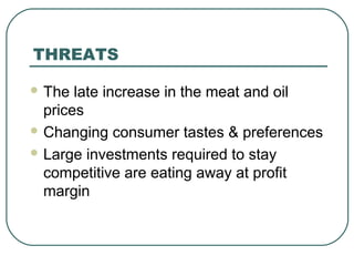THREATS
 The late increase in the meat and oil
prices
 Changing consumer tastes & preferences
 Large investments required to stay
competitive are eating away at profit
margin
 