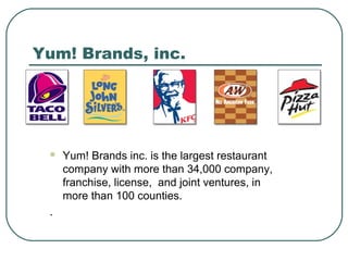 Yum! Brands, inc.
 Yum! Brands inc. is the largest restaurant
company with more than 34,000 company,
franchise, license, and joint ventures, in
more than 100 counties.
.
 