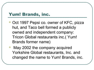Yum! Brands, inc.
 Oct 1997 Pepsi co. owner of KFC, pizza
hut, and Taco bell formed a publicly
owned and independent company:
Tricon Global restaurants inc.( Yum!
Brands former name)
 May 2002 the company acquired
Yorkshire Global restaurants, Inc. and
changed the name to Yum! Brands, inc.
 