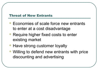 Threat of New Entrants
 Economies of scale force new entrants
to enter at a cost disadvantage
 Require higher fixed costs to enter
existing market
 Have strong customer loyalty
 Willing to defend new entrants with price
discounting and advertising
 