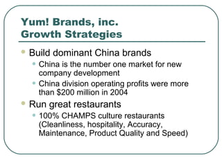 Yum! Brands, inc.
Growth Strategies
 Build dominant China brands
• China is the number one market for new
company development
• China division operating profits were more
than $200 million in 2004
 Run great restaurants
• 100% CHAMPS culture restaurants
(Cleanliness, hospitality, Accuracy,
Maintenance, Product Quality and Speed)
 