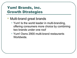 Yum! Brands, inc.
Growth Dtrategies
 Multi-brand great brands
• Yum! Is the world leader in multi-branding,
offering consumers more choice by combining
two brands under one roof
• Yum! Owns 2900 multi-brand restaurants
Worldwide.
 