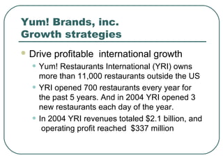Yum! Brands, inc.
Growth strategies
 Drive profitable international growth
• Yum! Restaurants International (YRI) owns
more than 11,000 restaurants outside the US
• YRI opened 700 restaurants every year for
the past 5 years. And in 2004 YRI opened 3
new restaurants each day of the year.
• In 2004 YRI revenues totaled $2.1 billion, and
operating profit reached $337 million
 