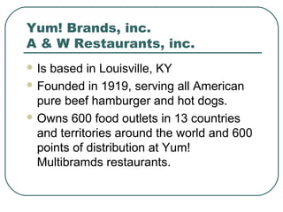 Yum! Brands, inc.
A & W Restaurants, inc.
 Is based in Louisville, KY
 Founded in 1919, serving all American
pure beef hamburger and hot dogs.
 Owns 600 food outlets in 13 countries
and territories around the world and 600
points of distribution at Yum!
Multibramds restaurants.
 