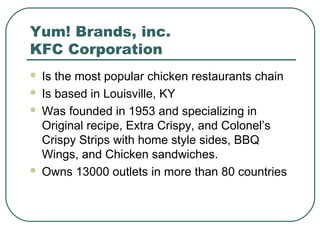 Yum! Brands, inc.
KFC Corporation
 Is the most popular chicken restaurants chain
 Is based in Louisville, KY
 Was founded in 1953 and specializing in
Original recipe, Extra Crispy, and Colonel’s
Crispy Strips with home style sides, BBQ
Wings, and Chicken sandwiches.
 Owns 13000 outlets in more than 80 countries
 