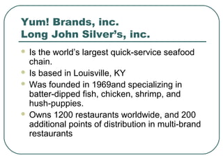 Yum! Brands, inc.
Long John Silver’s, inc.
 Is the world’s largest quick-service seafood
chain.
 Is based in Louisville, KY
 Was founded in 1969and specializing in
batter-dipped fish, chicken, shrimp, and
hush-puppies.
 Owns 1200 restaurants worldwide, and 200
additional points of distribution in multi-brand
restaurants
 