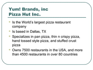 Yum! Brands, inc
Pizza Hut Inc.
 Is the World’s largest pizza restaurant
company
 Is based in Dallas, TX
 Specializes in pan pizza, thin n crispy pizza,
hand tossed style pizza, and stuffed crust
pizza
 Owns 7500 restaurants in the USA, and more
than 4500 restaurants in over 80 countries
 