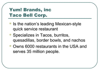 Yum! Brands, inc
Taco Bell Corp.
 Is the nation’s leading Mexican-style
quick service restaurant
 Specializes in Tacos, burritos,
quesadillas, border bowls, and nachos
 Owns 6000 restaurants in the USA and
serves 35 million people.
 