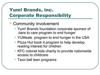 Yum! Brands, inc.
Corporate Responsibility
 Community involvement
• Yum! Brands foundation corporate sponsor of
dare to care program to end hunger
• YUMeals program to end hunger in the USA
• Pizza Hut book it program to help develop
reading interest for children
• KFC colonel kids charity to provide nationwide
access to childcare
• Taco bell teen programs
 