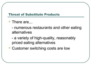 Threat of Substitute Products
 There are….
- numerous restaurants and other eating
alternatives
- a variety of high-quality, reasonably
priced eating alternatives
 Customer switching costs are low
 