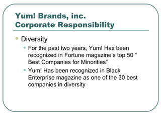 Yum! Brands, inc.
Corporate Responsibility
 Diversity
• For the past two years, Yum! Has been
recognized in Fortune magazine’s top 50 “
Best Companies for Minorities”
• Yum! Has been recognized in Black
Enterprise magazine as one of the 30 best
companies in diversity
 