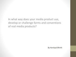 In what way does your media product use,
develop or challenge forms and conventions
of real media products?
By Harshpal Bhirth
 